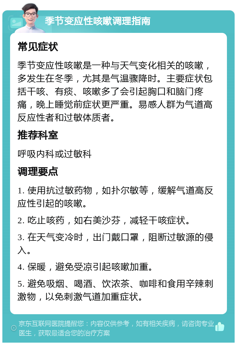 季节变应性咳嗽调理指南 常见症状 季节变应性咳嗽是一种与天气变化相关的咳嗽，多发生在冬季，尤其是气温骤降时。主要症状包括干咳、有痰、咳嗽多了会引起胸口和脑门疼痛，晚上睡觉前症状更严重。易感人群为气道高反应性者和过敏体质者。 推荐科室 呼吸内科或过敏科 调理要点 1. 使用抗过敏药物，如扑尔敏等，缓解气道高反应性引起的咳嗽。 2. 吃止咳药，如右美沙芬，减轻干咳症状。 3. 在天气变冷时，出门戴口罩，阻断过敏源的侵入。 4. 保暖，避免受凉引起咳嗽加重。 5. 避免吸烟、喝酒、饮浓茶、咖啡和食用辛辣刺激物，以免刺激气道加重症状。