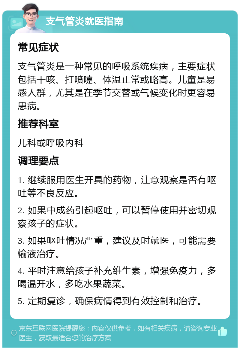 支气管炎就医指南 常见症状 支气管炎是一种常见的呼吸系统疾病，主要症状包括干咳、打喷嚏、体温正常或略高。儿童是易感人群，尤其是在季节交替或气候变化时更容易患病。 推荐科室 儿科或呼吸内科 调理要点 1. 继续服用医生开具的药物，注意观察是否有呕吐等不良反应。 2. 如果中成药引起呕吐，可以暂停使用并密切观察孩子的症状。 3. 如果呕吐情况严重，建议及时就医，可能需要输液治疗。 4. 平时注意给孩子补充维生素，增强免疫力，多喝温开水，多吃水果蔬菜。 5. 定期复诊，确保病情得到有效控制和治疗。