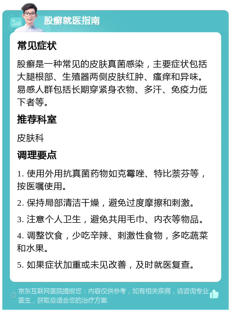 股癣就医指南 常见症状 股癣是一种常见的皮肤真菌感染，主要症状包括大腿根部、生殖器两侧皮肤红肿、瘙痒和异味。易感人群包括长期穿紧身衣物、多汗、免疫力低下者等。 推荐科室 皮肤科 调理要点 1. 使用外用抗真菌药物如克霉唑、特比萘芬等，按医嘱使用。 2. 保持局部清洁干燥，避免过度摩擦和刺激。 3. 注意个人卫生，避免共用毛巾、内衣等物品。 4. 调整饮食，少吃辛辣、刺激性食物，多吃蔬菜和水果。 5. 如果症状加重或未见改善，及时就医复查。