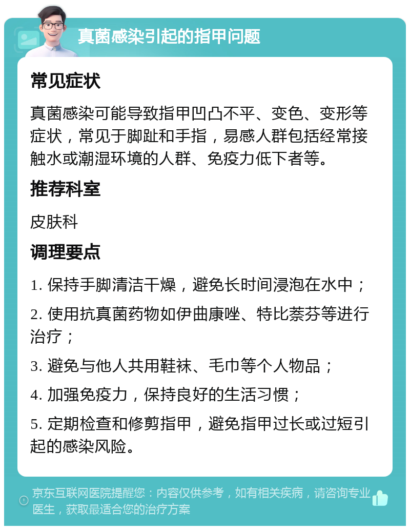 真菌感染引起的指甲问题 常见症状 真菌感染可能导致指甲凹凸不平、变色、变形等症状，常见于脚趾和手指，易感人群包括经常接触水或潮湿环境的人群、免疫力低下者等。 推荐科室 皮肤科 调理要点 1. 保持手脚清洁干燥，避免长时间浸泡在水中； 2. 使用抗真菌药物如伊曲康唑、特比萘芬等进行治疗； 3. 避免与他人共用鞋袜、毛巾等个人物品； 4. 加强免疫力，保持良好的生活习惯； 5. 定期检查和修剪指甲，避免指甲过长或过短引起的感染风险。