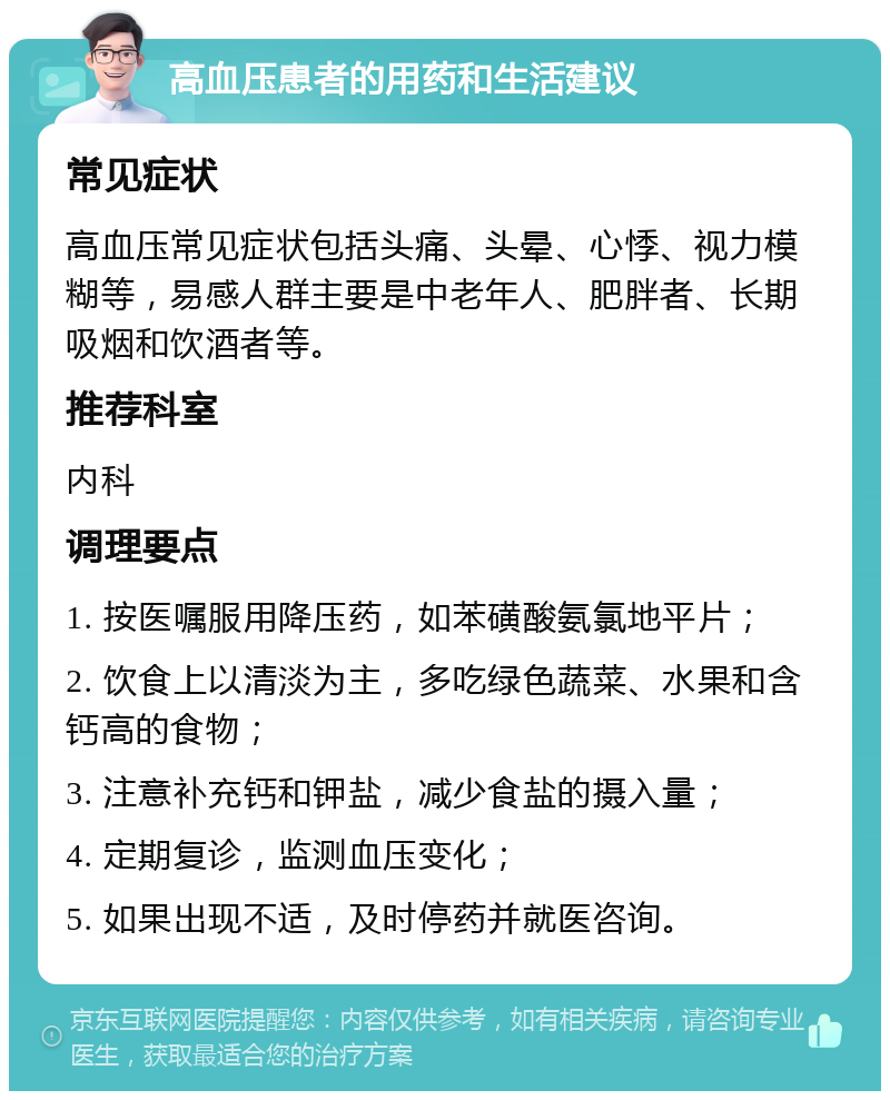 高血压患者的用药和生活建议 常见症状 高血压常见症状包括头痛、头晕、心悸、视力模糊等，易感人群主要是中老年人、肥胖者、长期吸烟和饮酒者等。 推荐科室 内科 调理要点 1. 按医嘱服用降压药，如苯磺酸氨氯地平片； 2. 饮食上以清淡为主，多吃绿色蔬菜、水果和含钙高的食物； 3. 注意补充钙和钾盐，减少食盐的摄入量； 4. 定期复诊，监测血压变化； 5. 如果出现不适，及时停药并就医咨询。