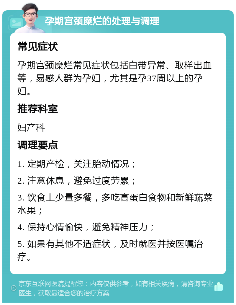 孕期宫颈糜烂的处理与调理 常见症状 孕期宫颈糜烂常见症状包括白带异常、取样出血等，易感人群为孕妇，尤其是孕37周以上的孕妇。 推荐科室 妇产科 调理要点 1. 定期产检，关注胎动情况； 2. 注意休息，避免过度劳累； 3. 饮食上少量多餐，多吃高蛋白食物和新鲜蔬菜水果； 4. 保持心情愉快，避免精神压力； 5. 如果有其他不适症状，及时就医并按医嘱治疗。