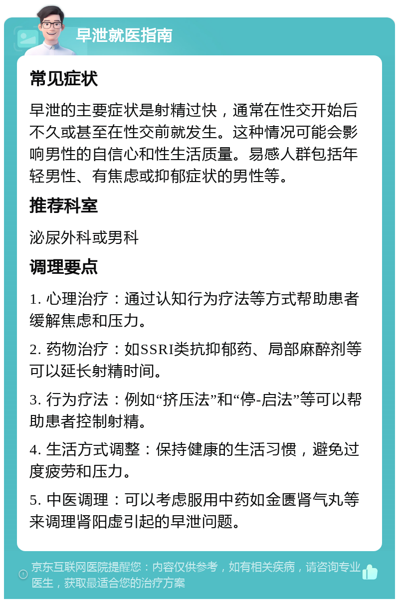 早泄就医指南 常见症状 早泄的主要症状是射精过快，通常在性交开始后不久或甚至在性交前就发生。这种情况可能会影响男性的自信心和性生活质量。易感人群包括年轻男性、有焦虑或抑郁症状的男性等。 推荐科室 泌尿外科或男科 调理要点 1. 心理治疗：通过认知行为疗法等方式帮助患者缓解焦虑和压力。 2. 药物治疗：如SSRI类抗抑郁药、局部麻醉剂等可以延长射精时间。 3. 行为疗法：例如“挤压法”和“停-启法”等可以帮助患者控制射精。 4. 生活方式调整：保持健康的生活习惯，避免过度疲劳和压力。 5. 中医调理：可以考虑服用中药如金匮肾气丸等来调理肾阳虚引起的早泄问题。