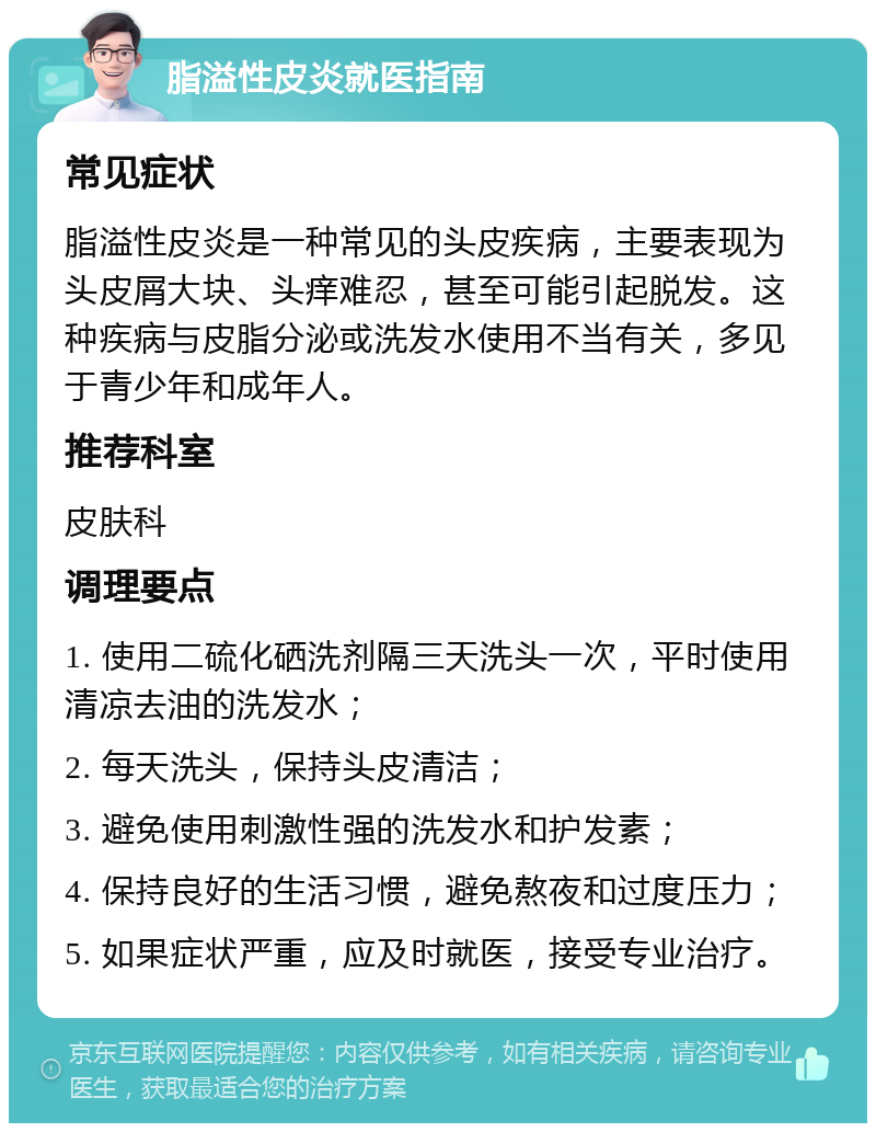 脂溢性皮炎就医指南 常见症状 脂溢性皮炎是一种常见的头皮疾病，主要表现为头皮屑大块、头痒难忍，甚至可能引起脱发。这种疾病与皮脂分泌或洗发水使用不当有关，多见于青少年和成年人。 推荐科室 皮肤科 调理要点 1. 使用二硫化硒洗剂隔三天洗头一次，平时使用清凉去油的洗发水； 2. 每天洗头，保持头皮清洁； 3. 避免使用刺激性强的洗发水和护发素； 4. 保持良好的生活习惯，避免熬夜和过度压力； 5. 如果症状严重，应及时就医，接受专业治疗。