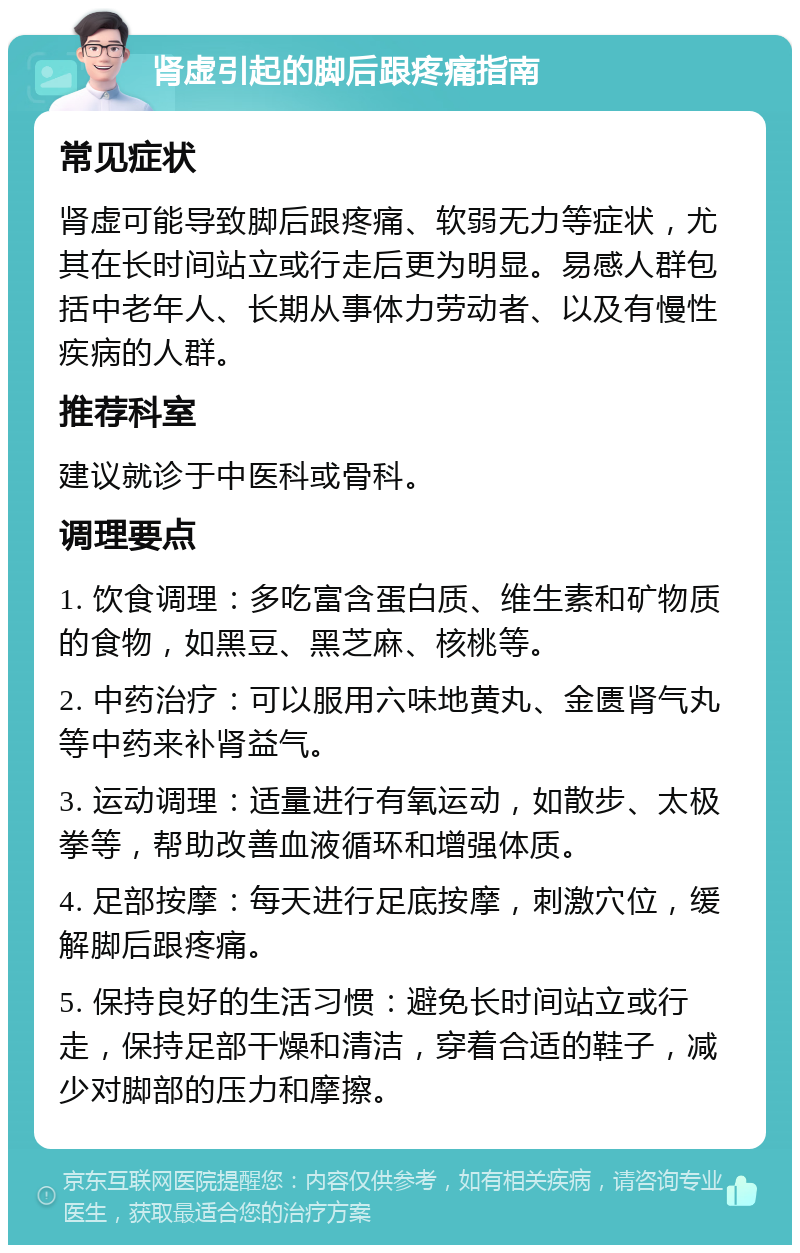 肾虚引起的脚后跟疼痛指南 常见症状 肾虚可能导致脚后跟疼痛、软弱无力等症状，尤其在长时间站立或行走后更为明显。易感人群包括中老年人、长期从事体力劳动者、以及有慢性疾病的人群。 推荐科室 建议就诊于中医科或骨科。 调理要点 1. 饮食调理：多吃富含蛋白质、维生素和矿物质的食物，如黑豆、黑芝麻、核桃等。 2. 中药治疗：可以服用六味地黄丸、金匮肾气丸等中药来补肾益气。 3. 运动调理：适量进行有氧运动，如散步、太极拳等，帮助改善血液循环和增强体质。 4. 足部按摩：每天进行足底按摩，刺激穴位，缓解脚后跟疼痛。 5. 保持良好的生活习惯：避免长时间站立或行走，保持足部干燥和清洁，穿着合适的鞋子，减少对脚部的压力和摩擦。