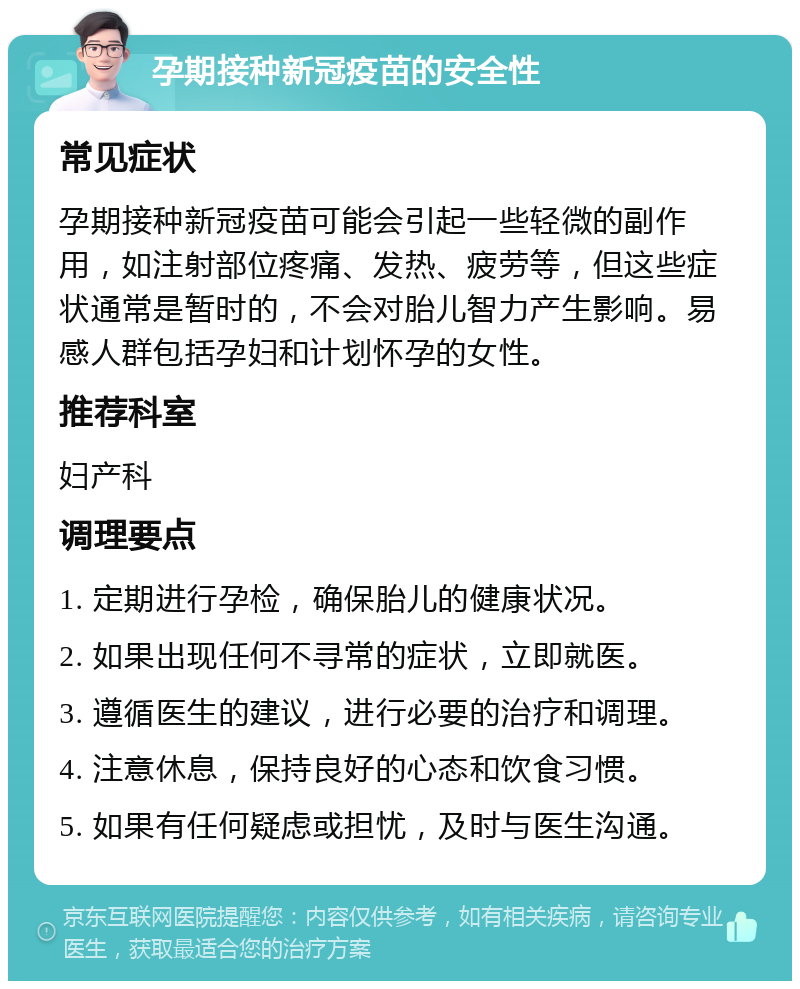 孕期接种新冠疫苗的安全性 常见症状 孕期接种新冠疫苗可能会引起一些轻微的副作用，如注射部位疼痛、发热、疲劳等，但这些症状通常是暂时的，不会对胎儿智力产生影响。易感人群包括孕妇和计划怀孕的女性。 推荐科室 妇产科 调理要点 1. 定期进行孕检，确保胎儿的健康状况。 2. 如果出现任何不寻常的症状，立即就医。 3. 遵循医生的建议，进行必要的治疗和调理。 4. 注意休息，保持良好的心态和饮食习惯。 5. 如果有任何疑虑或担忧，及时与医生沟通。