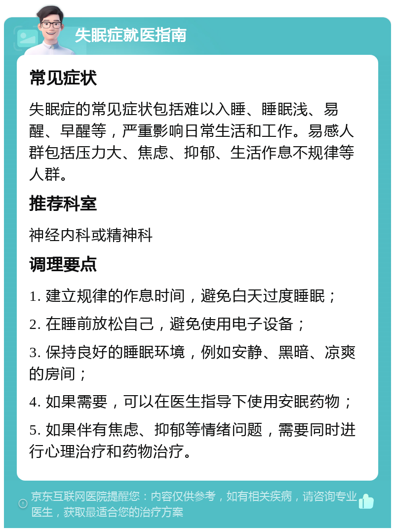 失眠症就医指南 常见症状 失眠症的常见症状包括难以入睡、睡眠浅、易醒、早醒等，严重影响日常生活和工作。易感人群包括压力大、焦虑、抑郁、生活作息不规律等人群。 推荐科室 神经内科或精神科 调理要点 1. 建立规律的作息时间，避免白天过度睡眠； 2. 在睡前放松自己，避免使用电子设备； 3. 保持良好的睡眠环境，例如安静、黑暗、凉爽的房间； 4. 如果需要，可以在医生指导下使用安眠药物； 5. 如果伴有焦虑、抑郁等情绪问题，需要同时进行心理治疗和药物治疗。