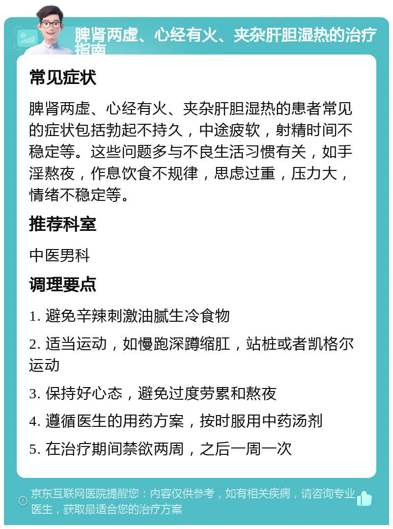 脾肾两虚、心经有火、夹杂肝胆湿热的治疗指南 常见症状 脾肾两虚、心经有火、夹杂肝胆湿热的患者常见的症状包括勃起不持久，中途疲软，射精时间不稳定等。这些问题多与不良生活习惯有关，如手淫熬夜，作息饮食不规律，思虑过重，压力大，情绪不稳定等。 推荐科室 中医男科 调理要点 1. 避免辛辣刺激油腻生冷食物 2. 适当运动，如慢跑深蹲缩肛，站桩或者凯格尔运动 3. 保持好心态，避免过度劳累和熬夜 4. 遵循医生的用药方案，按时服用中药汤剂 5. 在治疗期间禁欲两周，之后一周一次