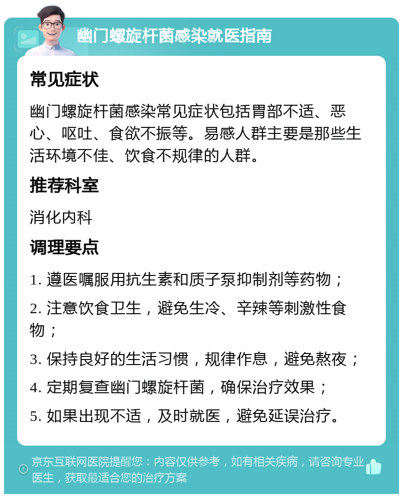 幽门螺旋杆菌感染就医指南 常见症状 幽门螺旋杆菌感染常见症状包括胃部不适、恶心、呕吐、食欲不振等。易感人群主要是那些生活环境不佳、饮食不规律的人群。 推荐科室 消化内科 调理要点 1. 遵医嘱服用抗生素和质子泵抑制剂等药物； 2. 注意饮食卫生，避免生冷、辛辣等刺激性食物； 3. 保持良好的生活习惯，规律作息，避免熬夜； 4. 定期复查幽门螺旋杆菌，确保治疗效果； 5. 如果出现不适，及时就医，避免延误治疗。