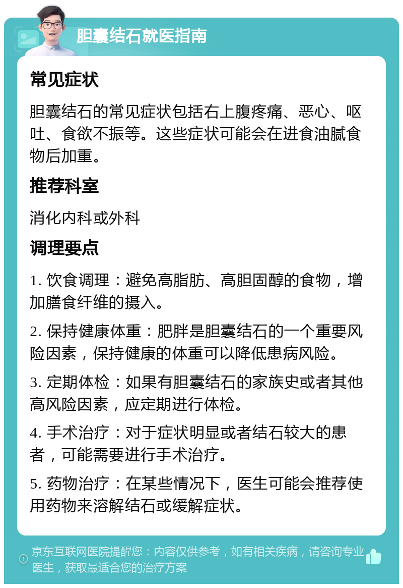 胆囊结石就医指南 常见症状 胆囊结石的常见症状包括右上腹疼痛、恶心、呕吐、食欲不振等。这些症状可能会在进食油腻食物后加重。 推荐科室 消化内科或外科 调理要点 1. 饮食调理：避免高脂肪、高胆固醇的食物，增加膳食纤维的摄入。 2. 保持健康体重：肥胖是胆囊结石的一个重要风险因素，保持健康的体重可以降低患病风险。 3. 定期体检：如果有胆囊结石的家族史或者其他高风险因素，应定期进行体检。 4. 手术治疗：对于症状明显或者结石较大的患者，可能需要进行手术治疗。 5. 药物治疗：在某些情况下，医生可能会推荐使用药物来溶解结石或缓解症状。