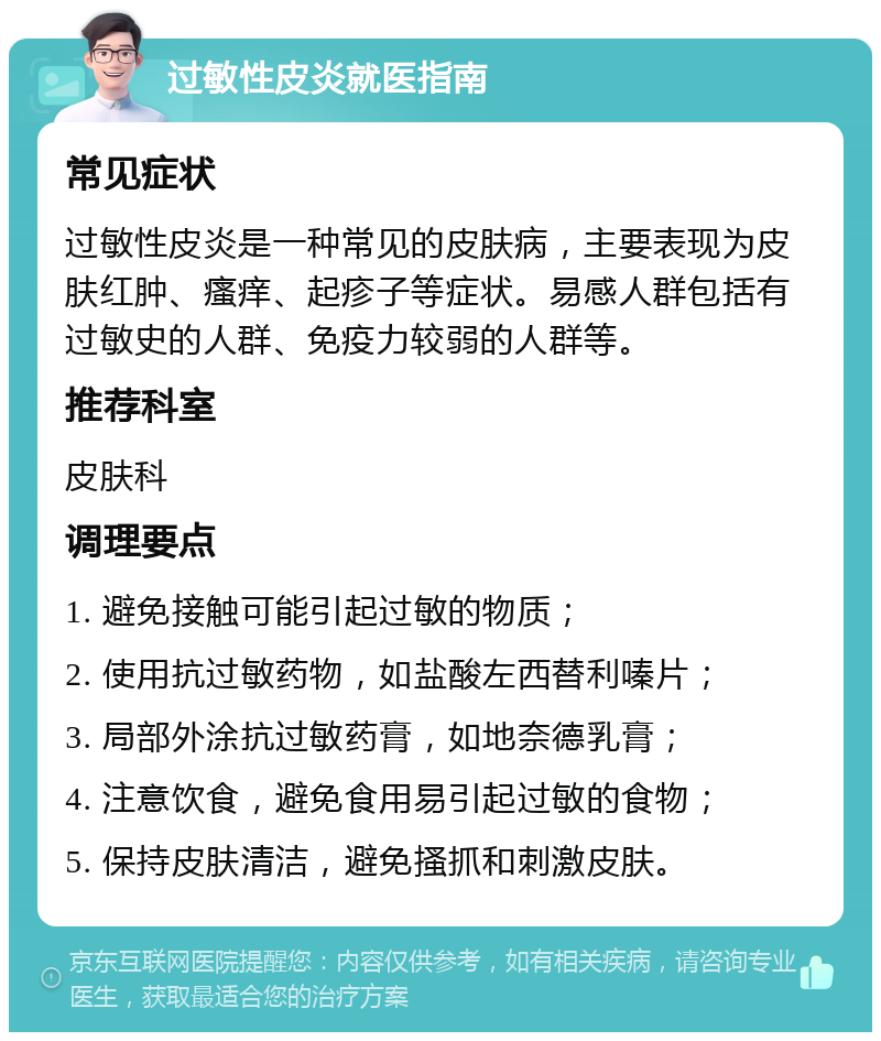 过敏性皮炎就医指南 常见症状 过敏性皮炎是一种常见的皮肤病，主要表现为皮肤红肿、瘙痒、起疹子等症状。易感人群包括有过敏史的人群、免疫力较弱的人群等。 推荐科室 皮肤科 调理要点 1. 避免接触可能引起过敏的物质； 2. 使用抗过敏药物，如盐酸左西替利嗪片； 3. 局部外涂抗过敏药膏，如地奈德乳膏； 4. 注意饮食，避免食用易引起过敏的食物； 5. 保持皮肤清洁，避免搔抓和刺激皮肤。