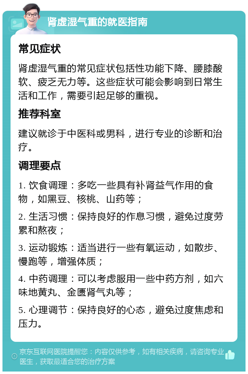 肾虚湿气重的就医指南 常见症状 肾虚湿气重的常见症状包括性功能下降、腰膝酸软、疲乏无力等。这些症状可能会影响到日常生活和工作，需要引起足够的重视。 推荐科室 建议就诊于中医科或男科，进行专业的诊断和治疗。 调理要点 1. 饮食调理：多吃一些具有补肾益气作用的食物，如黑豆、核桃、山药等； 2. 生活习惯：保持良好的作息习惯，避免过度劳累和熬夜； 3. 运动锻炼：适当进行一些有氧运动，如散步、慢跑等，增强体质； 4. 中药调理：可以考虑服用一些中药方剂，如六味地黄丸、金匮肾气丸等； 5. 心理调节：保持良好的心态，避免过度焦虑和压力。