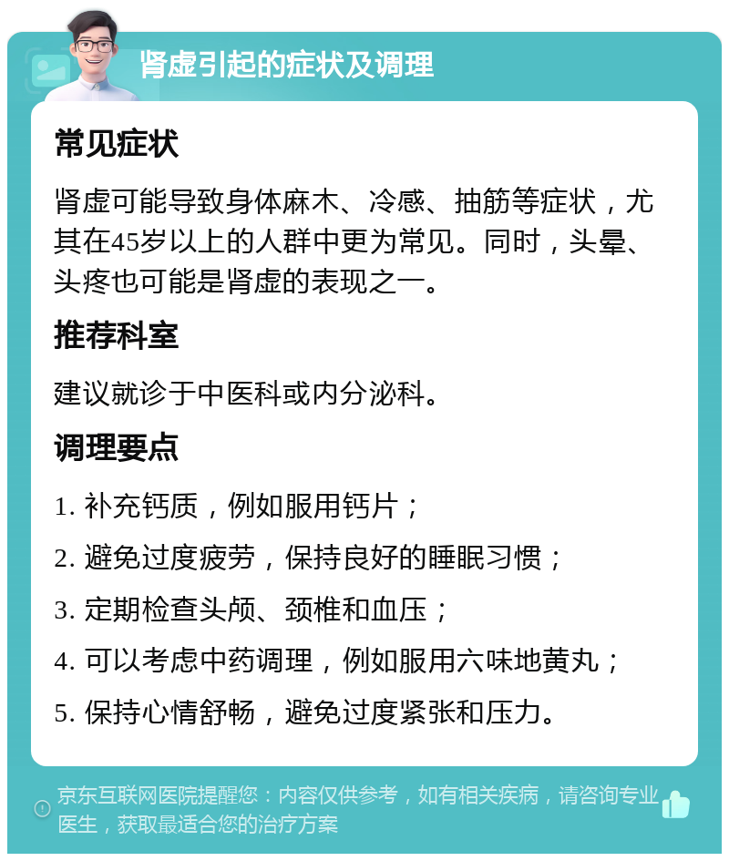 肾虚引起的症状及调理 常见症状 肾虚可能导致身体麻木、冷感、抽筋等症状，尤其在45岁以上的人群中更为常见。同时，头晕、头疼也可能是肾虚的表现之一。 推荐科室 建议就诊于中医科或内分泌科。 调理要点 1. 补充钙质，例如服用钙片； 2. 避免过度疲劳，保持良好的睡眠习惯； 3. 定期检查头颅、颈椎和血压； 4. 可以考虑中药调理，例如服用六味地黄丸； 5. 保持心情舒畅，避免过度紧张和压力。