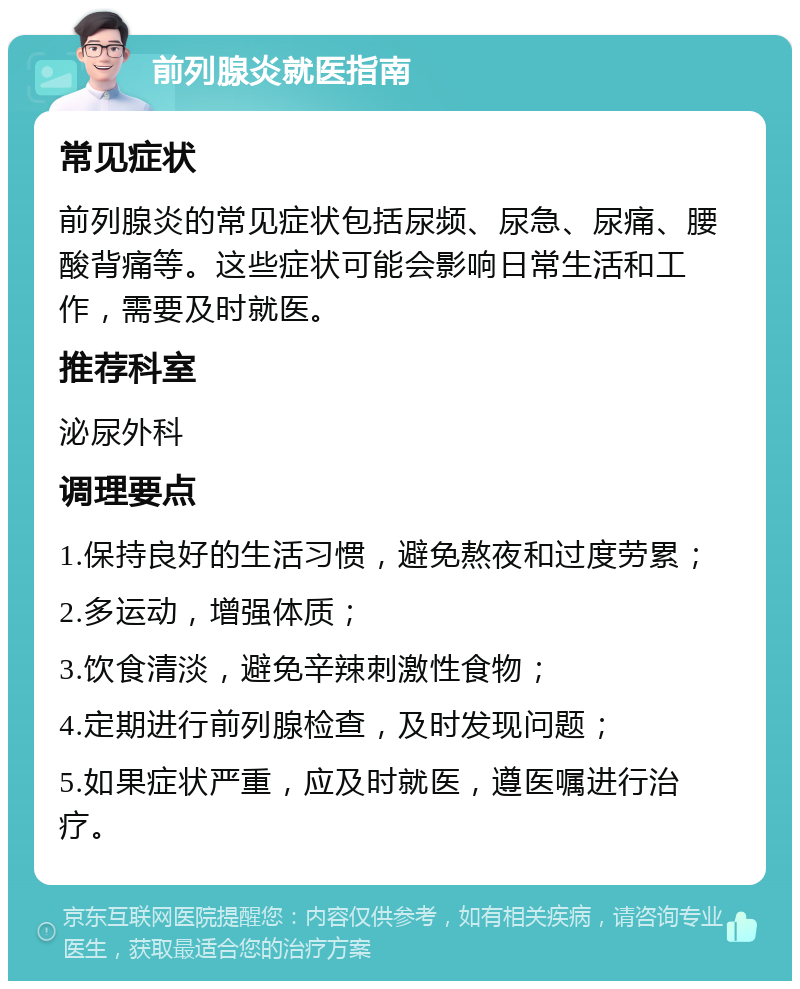 前列腺炎就医指南 常见症状 前列腺炎的常见症状包括尿频、尿急、尿痛、腰酸背痛等。这些症状可能会影响日常生活和工作，需要及时就医。 推荐科室 泌尿外科 调理要点 1.保持良好的生活习惯，避免熬夜和过度劳累； 2.多运动，增强体质； 3.饮食清淡，避免辛辣刺激性食物； 4.定期进行前列腺检查，及时发现问题； 5.如果症状严重，应及时就医，遵医嘱进行治疗。