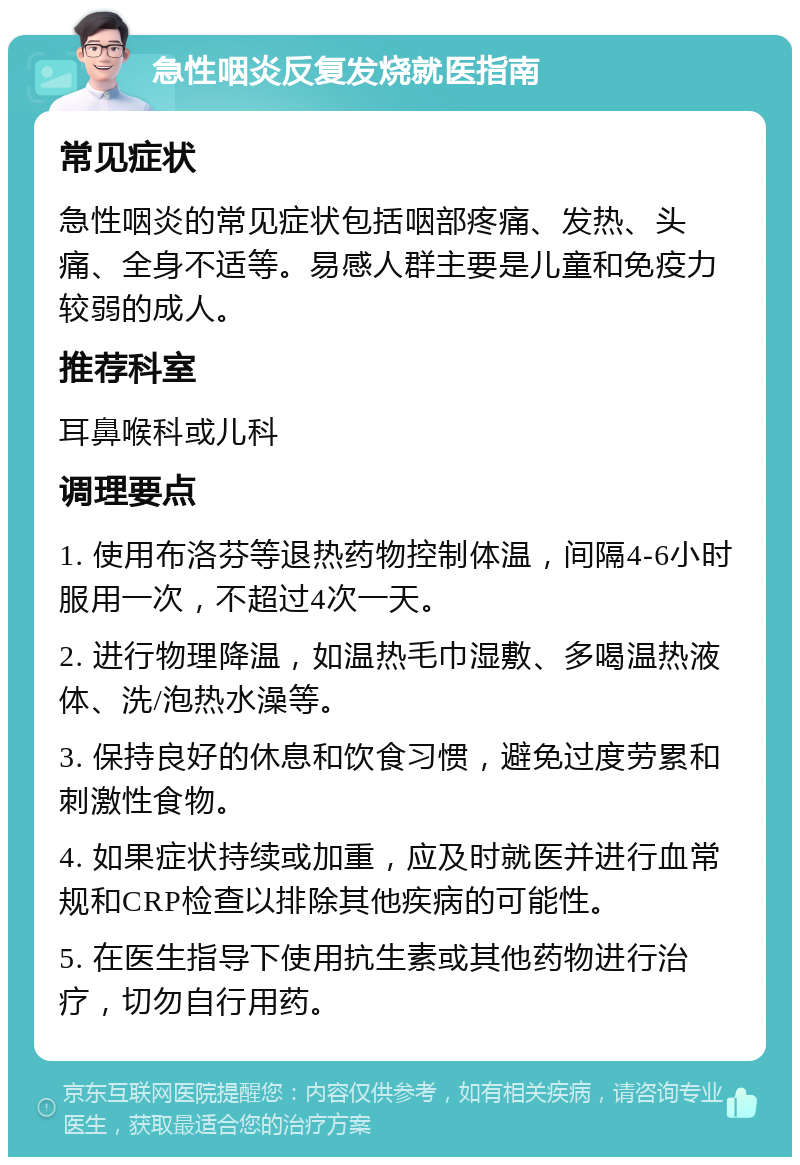 急性咽炎反复发烧就医指南 常见症状 急性咽炎的常见症状包括咽部疼痛、发热、头痛、全身不适等。易感人群主要是儿童和免疫力较弱的成人。 推荐科室 耳鼻喉科或儿科 调理要点 1. 使用布洛芬等退热药物控制体温，间隔4-6小时服用一次，不超过4次一天。 2. 进行物理降温，如温热毛巾湿敷、多喝温热液体、洗/泡热水澡等。 3. 保持良好的休息和饮食习惯，避免过度劳累和刺激性食物。 4. 如果症状持续或加重，应及时就医并进行血常规和CRP检查以排除其他疾病的可能性。 5. 在医生指导下使用抗生素或其他药物进行治疗，切勿自行用药。