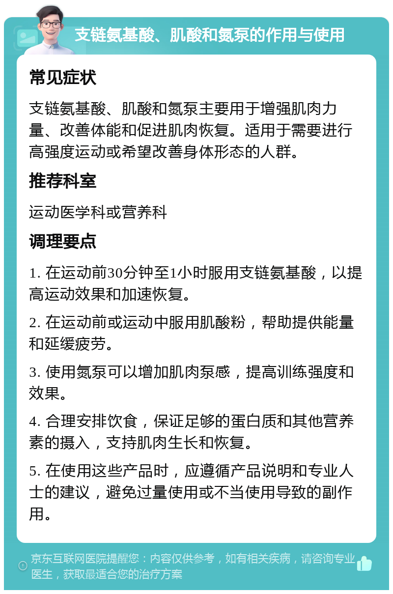 支链氨基酸、肌酸和氮泵的作用与使用 常见症状 支链氨基酸、肌酸和氮泵主要用于增强肌肉力量、改善体能和促进肌肉恢复。适用于需要进行高强度运动或希望改善身体形态的人群。 推荐科室 运动医学科或营养科 调理要点 1. 在运动前30分钟至1小时服用支链氨基酸，以提高运动效果和加速恢复。 2. 在运动前或运动中服用肌酸粉，帮助提供能量和延缓疲劳。 3. 使用氮泵可以增加肌肉泵感，提高训练强度和效果。 4. 合理安排饮食，保证足够的蛋白质和其他营养素的摄入，支持肌肉生长和恢复。 5. 在使用这些产品时，应遵循产品说明和专业人士的建议，避免过量使用或不当使用导致的副作用。