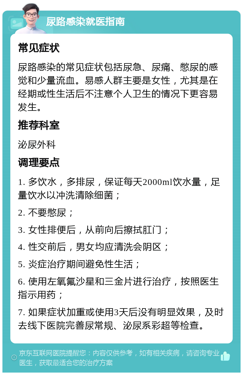 尿路感染就医指南 常见症状 尿路感染的常见症状包括尿急、尿痛、憋尿的感觉和少量流血。易感人群主要是女性，尤其是在经期或性生活后不注意个人卫生的情况下更容易发生。 推荐科室 泌尿外科 调理要点 1. 多饮水，多排尿，保证每天2000ml饮水量，足量饮水以冲洗清除细菌； 2. 不要憋尿； 3. 女性排便后，从前向后擦拭肛门； 4. 性交前后，男女均应清洗会阴区； 5. 炎症治疗期间避免性生活； 6. 使用左氧氟沙星和三金片进行治疗，按照医生指示用药； 7. 如果症状加重或使用3天后没有明显效果，及时去线下医院完善尿常规、泌尿系彩超等检查。