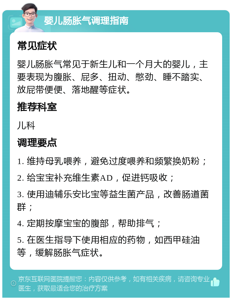 婴儿肠胀气调理指南 常见症状 婴儿肠胀气常见于新生儿和一个月大的婴儿，主要表现为腹胀、屁多、扭动、憋劲、睡不踏实、放屁带便便、落地醒等症状。 推荐科室 儿科 调理要点 1. 维持母乳喂养，避免过度喂养和频繁换奶粉； 2. 给宝宝补充维生素AD，促进钙吸收； 3. 使用迪辅乐安比宝等益生菌产品，改善肠道菌群； 4. 定期按摩宝宝的腹部，帮助排气； 5. 在医生指导下使用相应的药物，如西甲硅油等，缓解肠胀气症状。