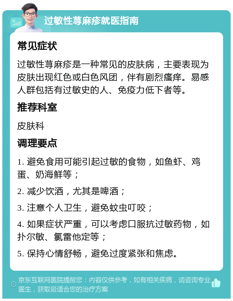 过敏性荨麻疹就医指南 常见症状 过敏性荨麻疹是一种常见的皮肤病，主要表现为皮肤出现红色或白色风团，伴有剧烈瘙痒。易感人群包括有过敏史的人、免疫力低下者等。 推荐科室 皮肤科 调理要点 1. 避免食用可能引起过敏的食物，如鱼虾、鸡蛋、奶海鲜等； 2. 减少饮酒，尤其是啤酒； 3. 注意个人卫生，避免蚊虫叮咬； 4. 如果症状严重，可以考虑口服抗过敏药物，如扑尔敏、氯雷他定等； 5. 保持心情舒畅，避免过度紧张和焦虑。