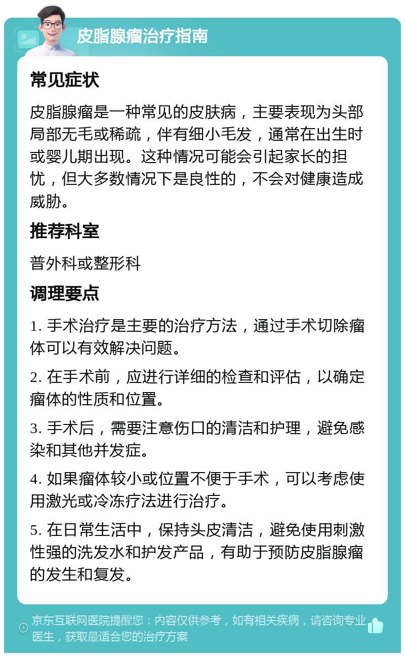 皮脂腺瘤治疗指南 常见症状 皮脂腺瘤是一种常见的皮肤病，主要表现为头部局部无毛或稀疏，伴有细小毛发，通常在出生时或婴儿期出现。这种情况可能会引起家长的担忧，但大多数情况下是良性的，不会对健康造成威胁。 推荐科室 普外科或整形科 调理要点 1. 手术治疗是主要的治疗方法，通过手术切除瘤体可以有效解决问题。 2. 在手术前，应进行详细的检查和评估，以确定瘤体的性质和位置。 3. 手术后，需要注意伤口的清洁和护理，避免感染和其他并发症。 4. 如果瘤体较小或位置不便于手术，可以考虑使用激光或冷冻疗法进行治疗。 5. 在日常生活中，保持头皮清洁，避免使用刺激性强的洗发水和护发产品，有助于预防皮脂腺瘤的发生和复发。