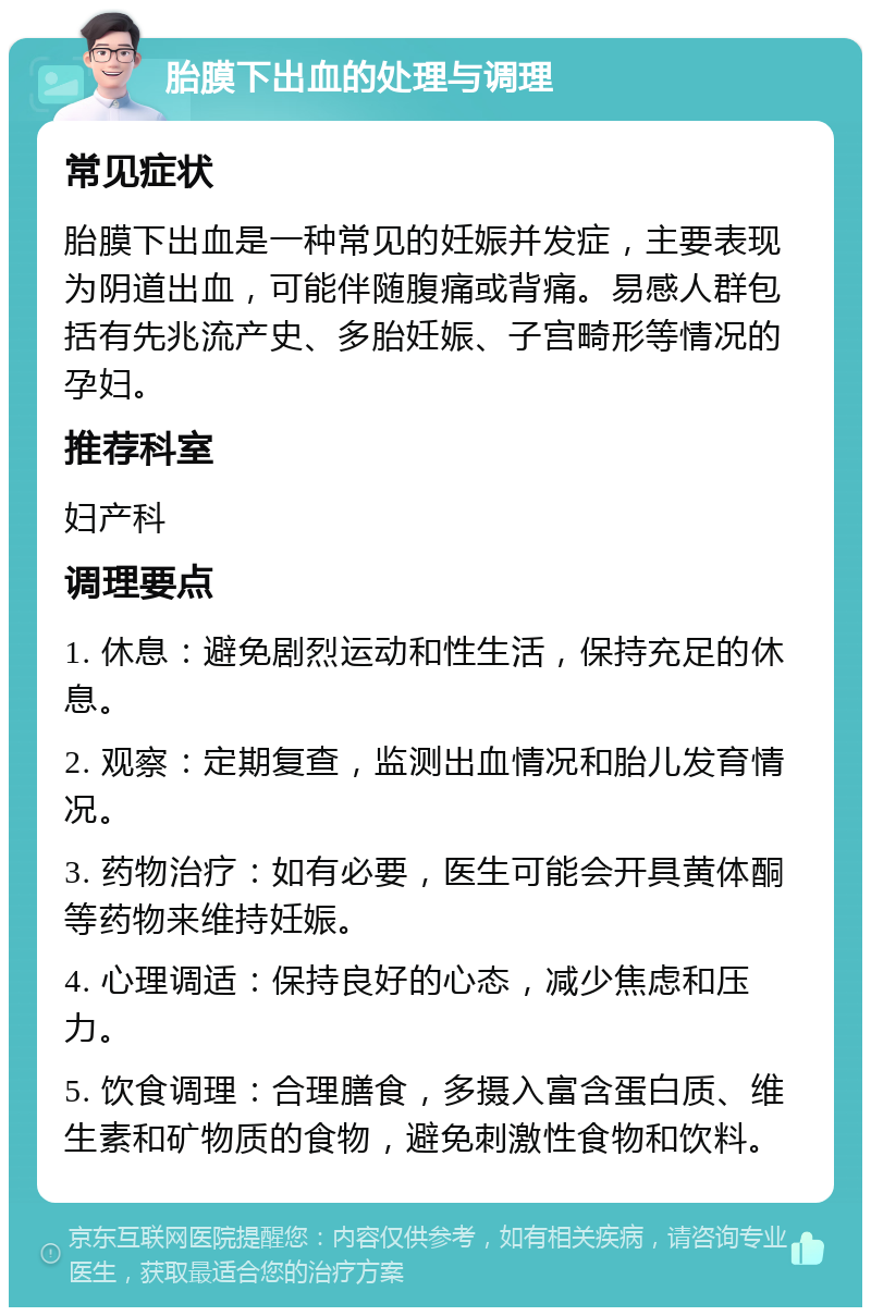 胎膜下出血的处理与调理 常见症状 胎膜下出血是一种常见的妊娠并发症，主要表现为阴道出血，可能伴随腹痛或背痛。易感人群包括有先兆流产史、多胎妊娠、子宫畸形等情况的孕妇。 推荐科室 妇产科 调理要点 1. 休息：避免剧烈运动和性生活，保持充足的休息。 2. 观察：定期复查，监测出血情况和胎儿发育情况。 3. 药物治疗：如有必要，医生可能会开具黄体酮等药物来维持妊娠。 4. 心理调适：保持良好的心态，减少焦虑和压力。 5. 饮食调理：合理膳食，多摄入富含蛋白质、维生素和矿物质的食物，避免刺激性食物和饮料。