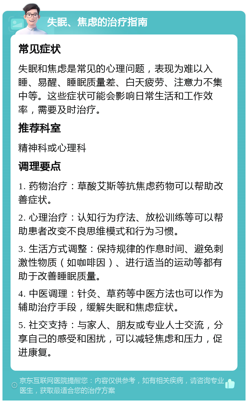 失眠、焦虑的治疗指南 常见症状 失眠和焦虑是常见的心理问题，表现为难以入睡、易醒、睡眠质量差、白天疲劳、注意力不集中等。这些症状可能会影响日常生活和工作效率，需要及时治疗。 推荐科室 精神科或心理科 调理要点 1. 药物治疗：草酸艾斯等抗焦虑药物可以帮助改善症状。 2. 心理治疗：认知行为疗法、放松训练等可以帮助患者改变不良思维模式和行为习惯。 3. 生活方式调整：保持规律的作息时间、避免刺激性物质（如咖啡因）、进行适当的运动等都有助于改善睡眠质量。 4. 中医调理：针灸、草药等中医方法也可以作为辅助治疗手段，缓解失眠和焦虑症状。 5. 社交支持：与家人、朋友或专业人士交流，分享自己的感受和困扰，可以减轻焦虑和压力，促进康复。