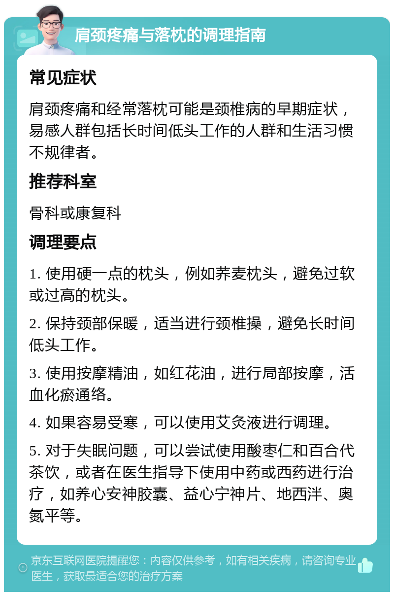 肩颈疼痛与落枕的调理指南 常见症状 肩颈疼痛和经常落枕可能是颈椎病的早期症状，易感人群包括长时间低头工作的人群和生活习惯不规律者。 推荐科室 骨科或康复科 调理要点 1. 使用硬一点的枕头，例如荞麦枕头，避免过软或过高的枕头。 2. 保持颈部保暖，适当进行颈椎操，避免长时间低头工作。 3. 使用按摩精油，如红花油，进行局部按摩，活血化瘀通络。 4. 如果容易受寒，可以使用艾灸液进行调理。 5. 对于失眠问题，可以尝试使用酸枣仁和百合代茶饮，或者在医生指导下使用中药或西药进行治疗，如养心安神胶囊、益心宁神片、地西泮、奥氮平等。