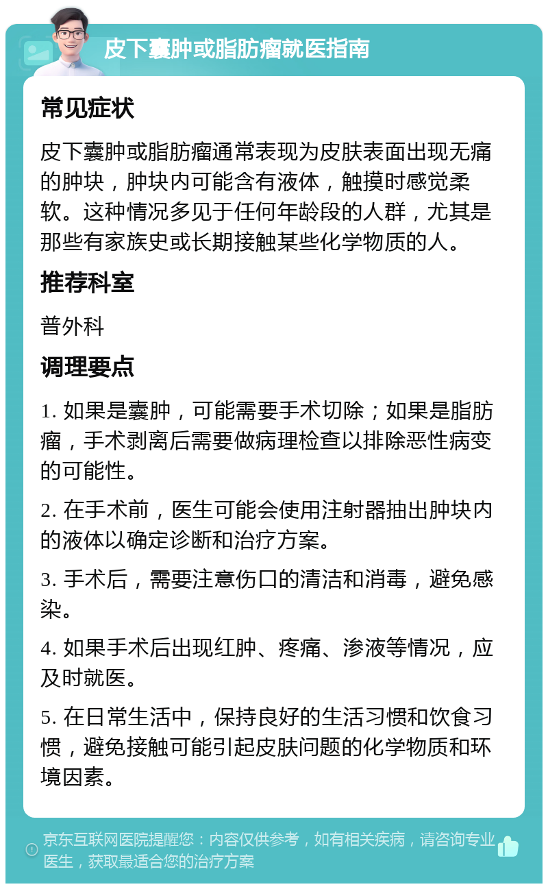 皮下囊肿或脂肪瘤就医指南 常见症状 皮下囊肿或脂肪瘤通常表现为皮肤表面出现无痛的肿块，肿块内可能含有液体，触摸时感觉柔软。这种情况多见于任何年龄段的人群，尤其是那些有家族史或长期接触某些化学物质的人。 推荐科室 普外科 调理要点 1. 如果是囊肿，可能需要手术切除；如果是脂肪瘤，手术剥离后需要做病理检查以排除恶性病变的可能性。 2. 在手术前，医生可能会使用注射器抽出肿块内的液体以确定诊断和治疗方案。 3. 手术后，需要注意伤口的清洁和消毒，避免感染。 4. 如果手术后出现红肿、疼痛、渗液等情况，应及时就医。 5. 在日常生活中，保持良好的生活习惯和饮食习惯，避免接触可能引起皮肤问题的化学物质和环境因素。