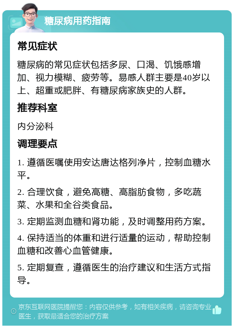 糖尿病用药指南 常见症状 糖尿病的常见症状包括多尿、口渴、饥饿感增加、视力模糊、疲劳等。易感人群主要是40岁以上、超重或肥胖、有糖尿病家族史的人群。 推荐科室 内分泌科 调理要点 1. 遵循医嘱使用安达唐达格列净片，控制血糖水平。 2. 合理饮食，避免高糖、高脂肪食物，多吃蔬菜、水果和全谷类食品。 3. 定期监测血糖和肾功能，及时调整用药方案。 4. 保持适当的体重和进行适量的运动，帮助控制血糖和改善心血管健康。 5. 定期复查，遵循医生的治疗建议和生活方式指导。