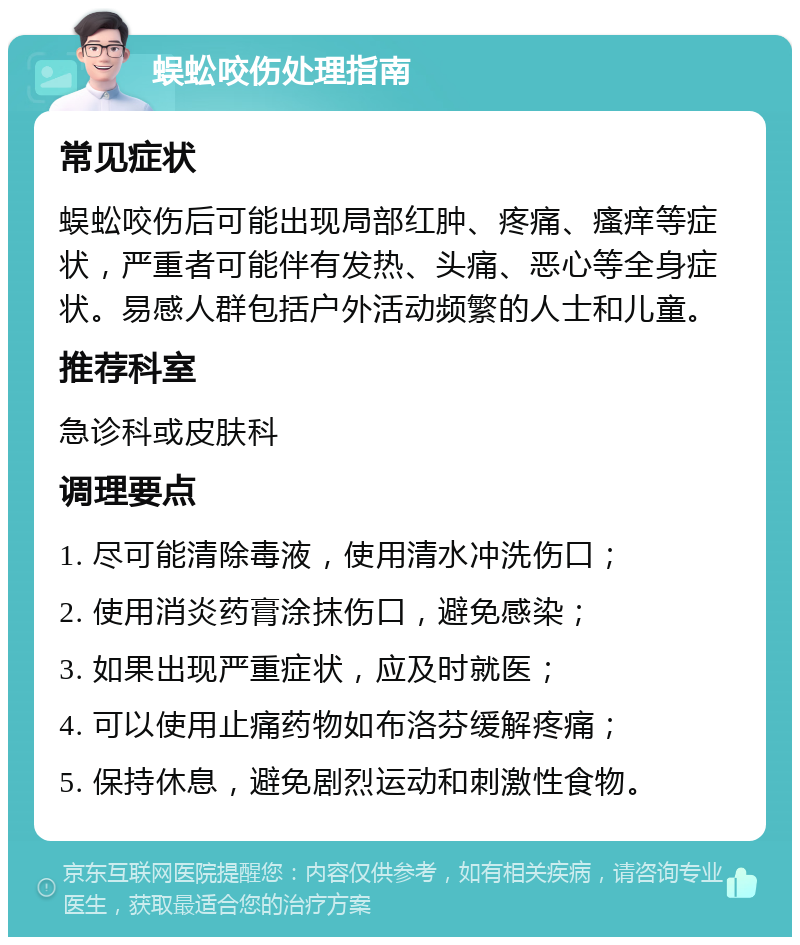 蜈蚣咬伤处理指南 常见症状 蜈蚣咬伤后可能出现局部红肿、疼痛、瘙痒等症状，严重者可能伴有发热、头痛、恶心等全身症状。易感人群包括户外活动频繁的人士和儿童。 推荐科室 急诊科或皮肤科 调理要点 1. 尽可能清除毒液，使用清水冲洗伤口； 2. 使用消炎药膏涂抹伤口，避免感染； 3. 如果出现严重症状，应及时就医； 4. 可以使用止痛药物如布洛芬缓解疼痛； 5. 保持休息，避免剧烈运动和刺激性食物。