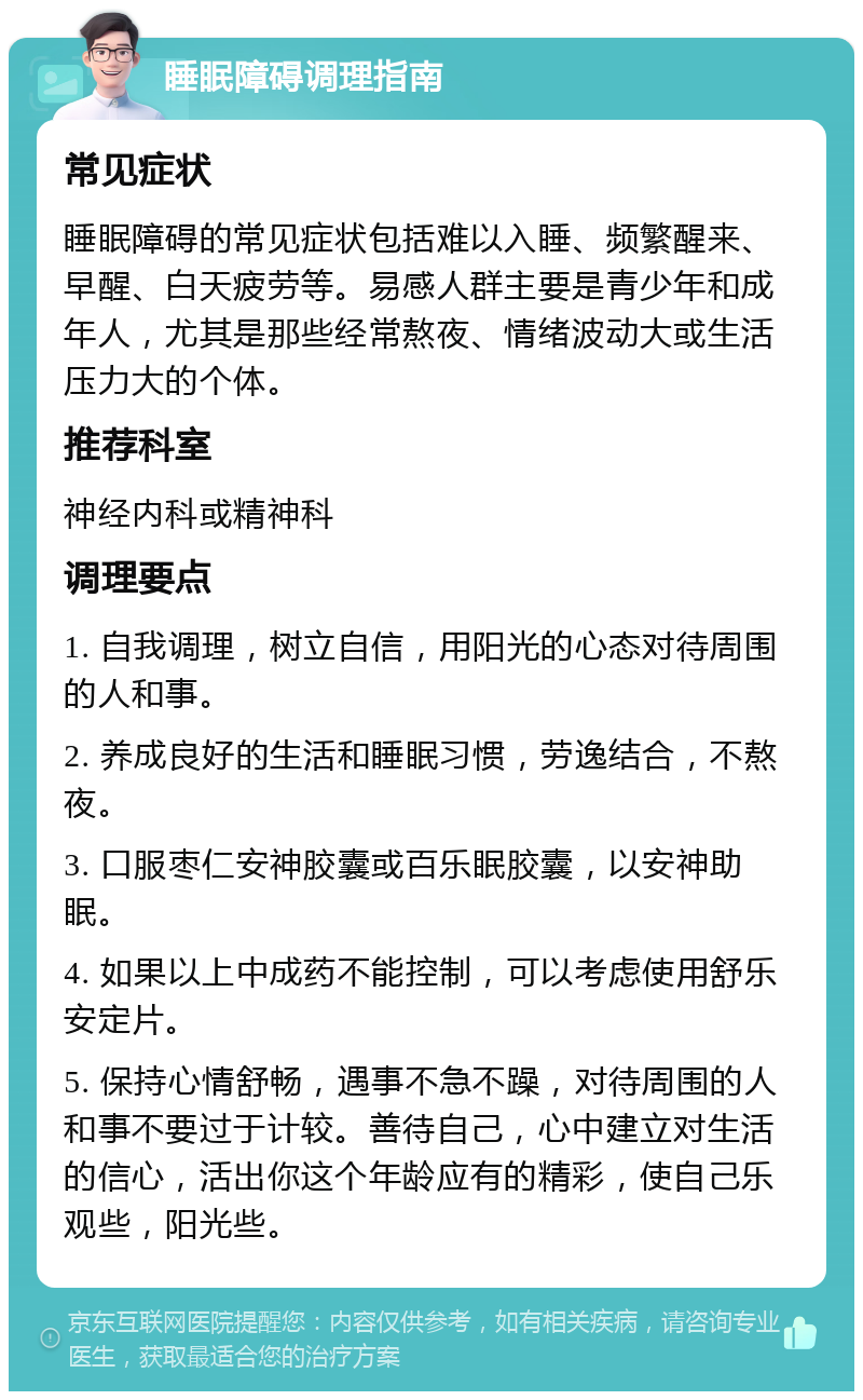 睡眠障碍调理指南 常见症状 睡眠障碍的常见症状包括难以入睡、频繁醒来、早醒、白天疲劳等。易感人群主要是青少年和成年人，尤其是那些经常熬夜、情绪波动大或生活压力大的个体。 推荐科室 神经内科或精神科 调理要点 1. 自我调理，树立自信，用阳光的心态对待周围的人和事。 2. 养成良好的生活和睡眠习惯，劳逸结合，不熬夜。 3. 口服枣仁安神胶囊或百乐眠胶囊，以安神助眠。 4. 如果以上中成药不能控制，可以考虑使用舒乐安定片。 5. 保持心情舒畅，遇事不急不躁，对待周围的人和事不要过于计较。善待自己，心中建立对生活的信心，活出你这个年龄应有的精彩，使自己乐观些，阳光些。