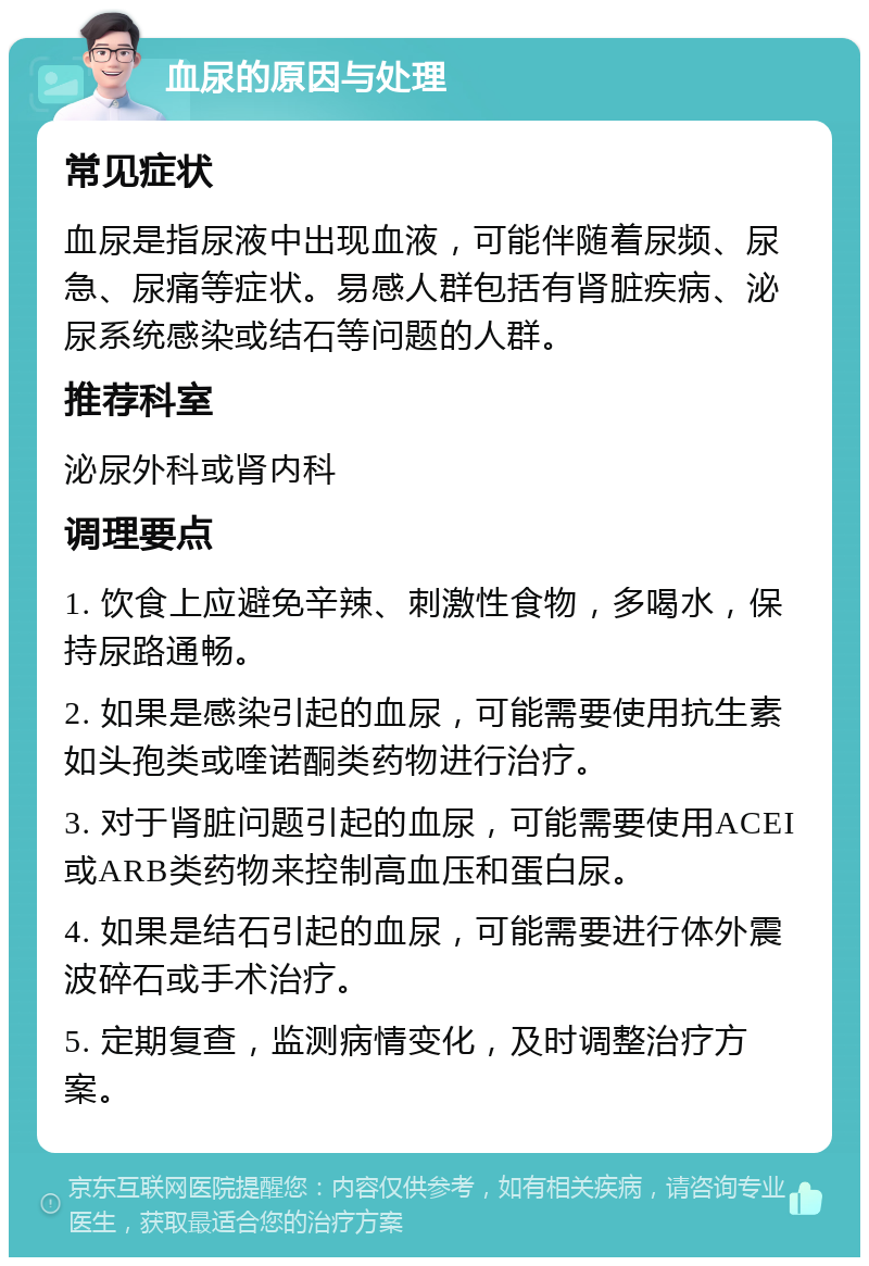 血尿的原因与处理 常见症状 血尿是指尿液中出现血液，可能伴随着尿频、尿急、尿痛等症状。易感人群包括有肾脏疾病、泌尿系统感染或结石等问题的人群。 推荐科室 泌尿外科或肾内科 调理要点 1. 饮食上应避免辛辣、刺激性食物，多喝水，保持尿路通畅。 2. 如果是感染引起的血尿，可能需要使用抗生素如头孢类或喹诺酮类药物进行治疗。 3. 对于肾脏问题引起的血尿，可能需要使用ACEI或ARB类药物来控制高血压和蛋白尿。 4. 如果是结石引起的血尿，可能需要进行体外震波碎石或手术治疗。 5. 定期复查，监测病情变化，及时调整治疗方案。