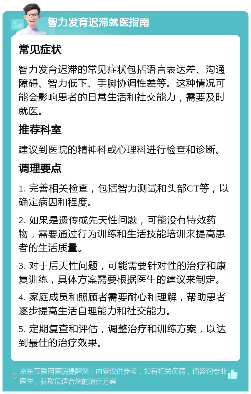 智力发育迟滞就医指南 常见症状 智力发育迟滞的常见症状包括语言表达差、沟通障碍、智力低下、手脚协调性差等。这种情况可能会影响患者的日常生活和社交能力，需要及时就医。 推荐科室 建议到医院的精神科或心理科进行检查和诊断。 调理要点 1. 完善相关检查，包括智力测试和头部CT等，以确定病因和程度。 2. 如果是遗传或先天性问题，可能没有特效药物，需要通过行为训练和生活技能培训来提高患者的生活质量。 3. 对于后天性问题，可能需要针对性的治疗和康复训练，具体方案需要根据医生的建议来制定。 4. 家庭成员和照顾者需要耐心和理解，帮助患者逐步提高生活自理能力和社交能力。 5. 定期复查和评估，调整治疗和训练方案，以达到最佳的治疗效果。