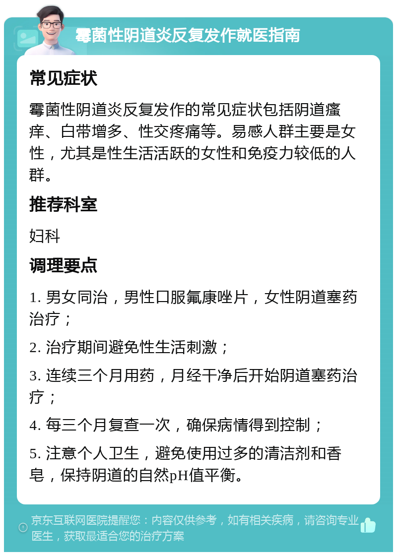 霉菌性阴道炎反复发作就医指南 常见症状 霉菌性阴道炎反复发作的常见症状包括阴道瘙痒、白带增多、性交疼痛等。易感人群主要是女性，尤其是性生活活跃的女性和免疫力较低的人群。 推荐科室 妇科 调理要点 1. 男女同治，男性口服氟康唑片，女性阴道塞药治疗； 2. 治疗期间避免性生活刺激； 3. 连续三个月用药，月经干净后开始阴道塞药治疗； 4. 每三个月复查一次，确保病情得到控制； 5. 注意个人卫生，避免使用过多的清洁剂和香皂，保持阴道的自然pH值平衡。