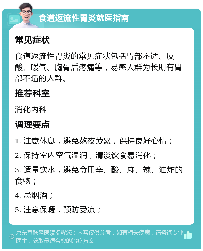 食道返流性胃炎就医指南 常见症状 食道返流性胃炎的常见症状包括胃部不适、反酸、嗳气、胸骨后疼痛等，易感人群为长期有胃部不适的人群。 推荐科室 消化内科 调理要点 1. 注意休息，避免熬夜劳累，保持良好心情； 2. 保持室内空气湿润，清淡饮食易消化； 3. 适量饮水，避免食用辛、酸、麻、辣、油炸的食物； 4. 忌烟酒； 5. 注意保暖，预防受凉；