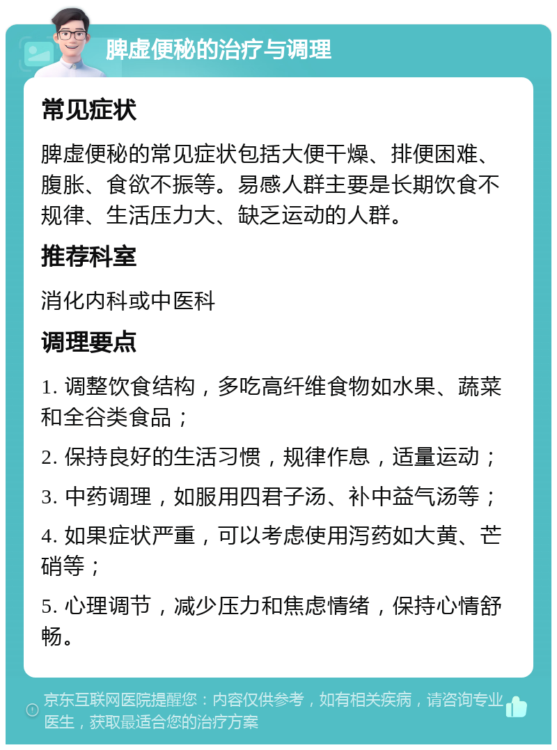 脾虚便秘的治疗与调理 常见症状 脾虚便秘的常见症状包括大便干燥、排便困难、腹胀、食欲不振等。易感人群主要是长期饮食不规律、生活压力大、缺乏运动的人群。 推荐科室 消化内科或中医科 调理要点 1. 调整饮食结构，多吃高纤维食物如水果、蔬菜和全谷类食品； 2. 保持良好的生活习惯，规律作息，适量运动； 3. 中药调理，如服用四君子汤、补中益气汤等； 4. 如果症状严重，可以考虑使用泻药如大黄、芒硝等； 5. 心理调节，减少压力和焦虑情绪，保持心情舒畅。