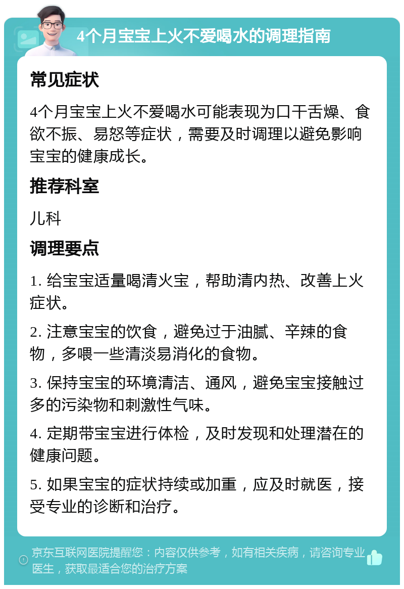 4个月宝宝上火不爱喝水的调理指南 常见症状 4个月宝宝上火不爱喝水可能表现为口干舌燥、食欲不振、易怒等症状，需要及时调理以避免影响宝宝的健康成长。 推荐科室 儿科 调理要点 1. 给宝宝适量喝清火宝，帮助清内热、改善上火症状。 2. 注意宝宝的饮食，避免过于油腻、辛辣的食物，多喂一些清淡易消化的食物。 3. 保持宝宝的环境清洁、通风，避免宝宝接触过多的污染物和刺激性气味。 4. 定期带宝宝进行体检，及时发现和处理潜在的健康问题。 5. 如果宝宝的症状持续或加重，应及时就医，接受专业的诊断和治疗。