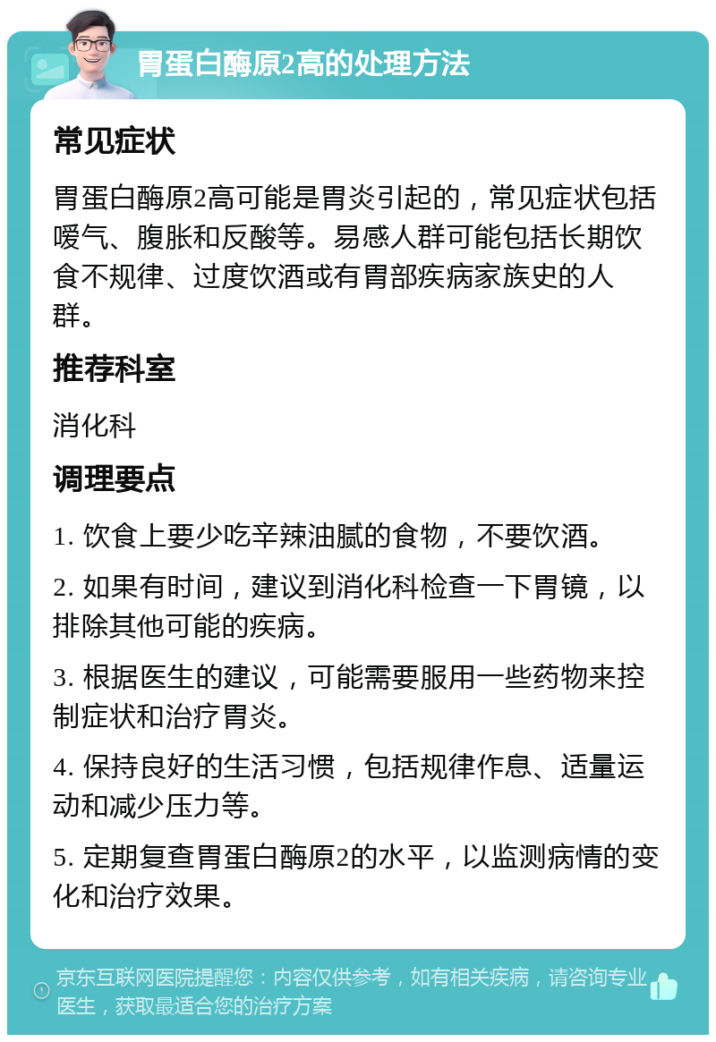 胃蛋白酶原2高的处理方法 常见症状 胃蛋白酶原2高可能是胃炎引起的，常见症状包括嗳气、腹胀和反酸等。易感人群可能包括长期饮食不规律、过度饮酒或有胃部疾病家族史的人群。 推荐科室 消化科 调理要点 1. 饮食上要少吃辛辣油腻的食物，不要饮酒。 2. 如果有时间，建议到消化科检查一下胃镜，以排除其他可能的疾病。 3. 根据医生的建议，可能需要服用一些药物来控制症状和治疗胃炎。 4. 保持良好的生活习惯，包括规律作息、适量运动和减少压力等。 5. 定期复查胃蛋白酶原2的水平，以监测病情的变化和治疗效果。