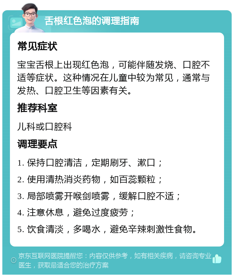 舌根红色泡的调理指南 常见症状 宝宝舌根上出现红色泡，可能伴随发烧、口腔不适等症状。这种情况在儿童中较为常见，通常与发热、口腔卫生等因素有关。 推荐科室 儿科或口腔科 调理要点 1. 保持口腔清洁，定期刷牙、漱口； 2. 使用清热消炎药物，如百蕊颗粒； 3. 局部喷雾开喉剑喷雾，缓解口腔不适； 4. 注意休息，避免过度疲劳； 5. 饮食清淡，多喝水，避免辛辣刺激性食物。