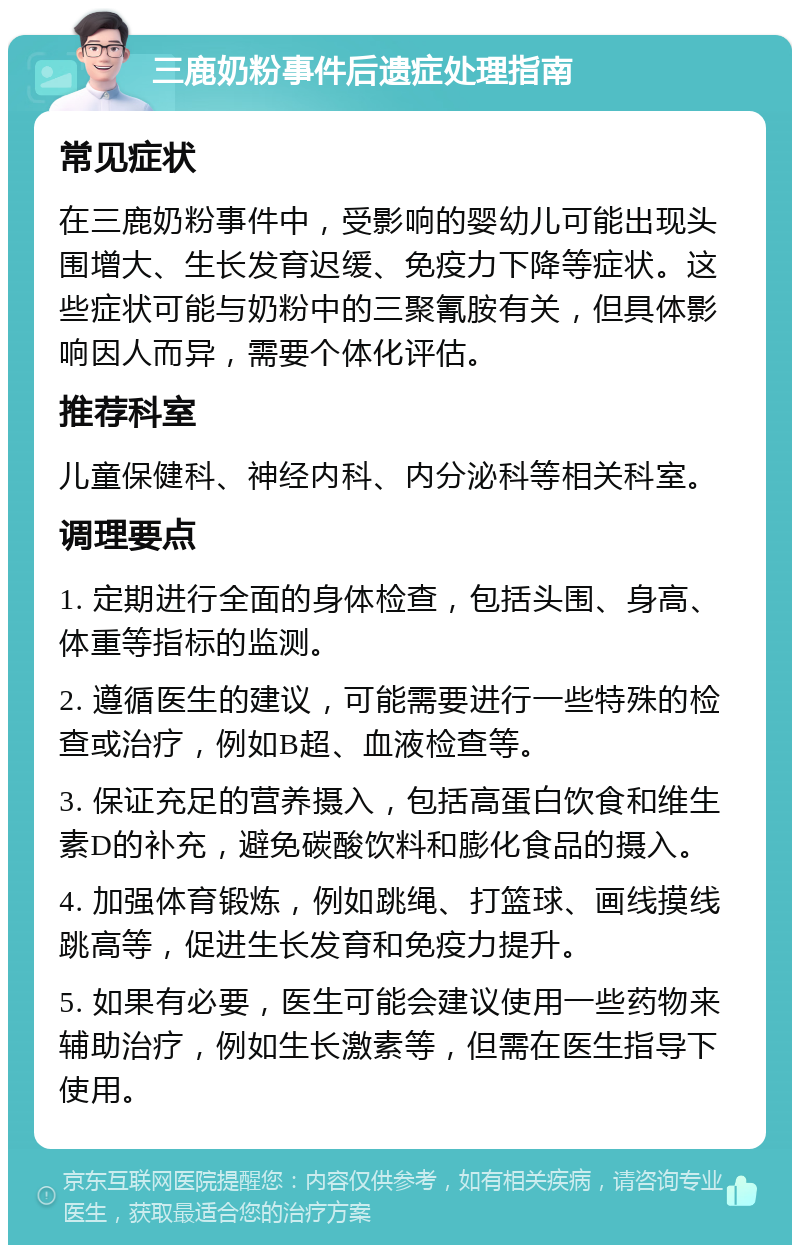 三鹿奶粉事件后遗症处理指南 常见症状 在三鹿奶粉事件中，受影响的婴幼儿可能出现头围增大、生长发育迟缓、免疫力下降等症状。这些症状可能与奶粉中的三聚氰胺有关，但具体影响因人而异，需要个体化评估。 推荐科室 儿童保健科、神经内科、内分泌科等相关科室。 调理要点 1. 定期进行全面的身体检查，包括头围、身高、体重等指标的监测。 2. 遵循医生的建议，可能需要进行一些特殊的检查或治疗，例如B超、血液检查等。 3. 保证充足的营养摄入，包括高蛋白饮食和维生素D的补充，避免碳酸饮料和膨化食品的摄入。 4. 加强体育锻炼，例如跳绳、打篮球、画线摸线跳高等，促进生长发育和免疫力提升。 5. 如果有必要，医生可能会建议使用一些药物来辅助治疗，例如生长激素等，但需在医生指导下使用。