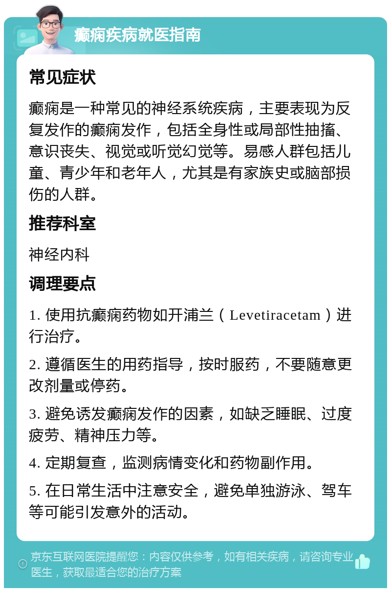 癫痫疾病就医指南 常见症状 癫痫是一种常见的神经系统疾病，主要表现为反复发作的癫痫发作，包括全身性或局部性抽搐、意识丧失、视觉或听觉幻觉等。易感人群包括儿童、青少年和老年人，尤其是有家族史或脑部损伤的人群。 推荐科室 神经内科 调理要点 1. 使用抗癫痫药物如开浦兰（Levetiracetam）进行治疗。 2. 遵循医生的用药指导，按时服药，不要随意更改剂量或停药。 3. 避免诱发癫痫发作的因素，如缺乏睡眠、过度疲劳、精神压力等。 4. 定期复查，监测病情变化和药物副作用。 5. 在日常生活中注意安全，避免单独游泳、驾车等可能引发意外的活动。