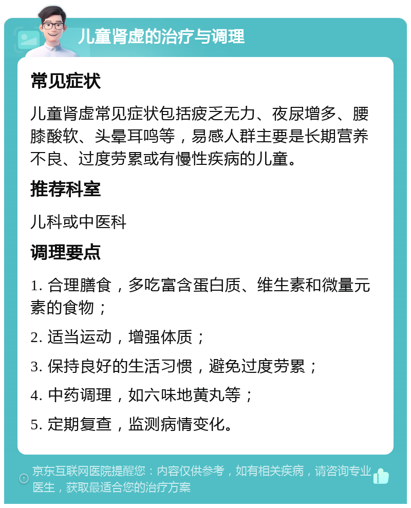 儿童肾虚的治疗与调理 常见症状 儿童肾虚常见症状包括疲乏无力、夜尿增多、腰膝酸软、头晕耳鸣等，易感人群主要是长期营养不良、过度劳累或有慢性疾病的儿童。 推荐科室 儿科或中医科 调理要点 1. 合理膳食，多吃富含蛋白质、维生素和微量元素的食物； 2. 适当运动，增强体质； 3. 保持良好的生活习惯，避免过度劳累； 4. 中药调理，如六味地黄丸等； 5. 定期复查，监测病情变化。