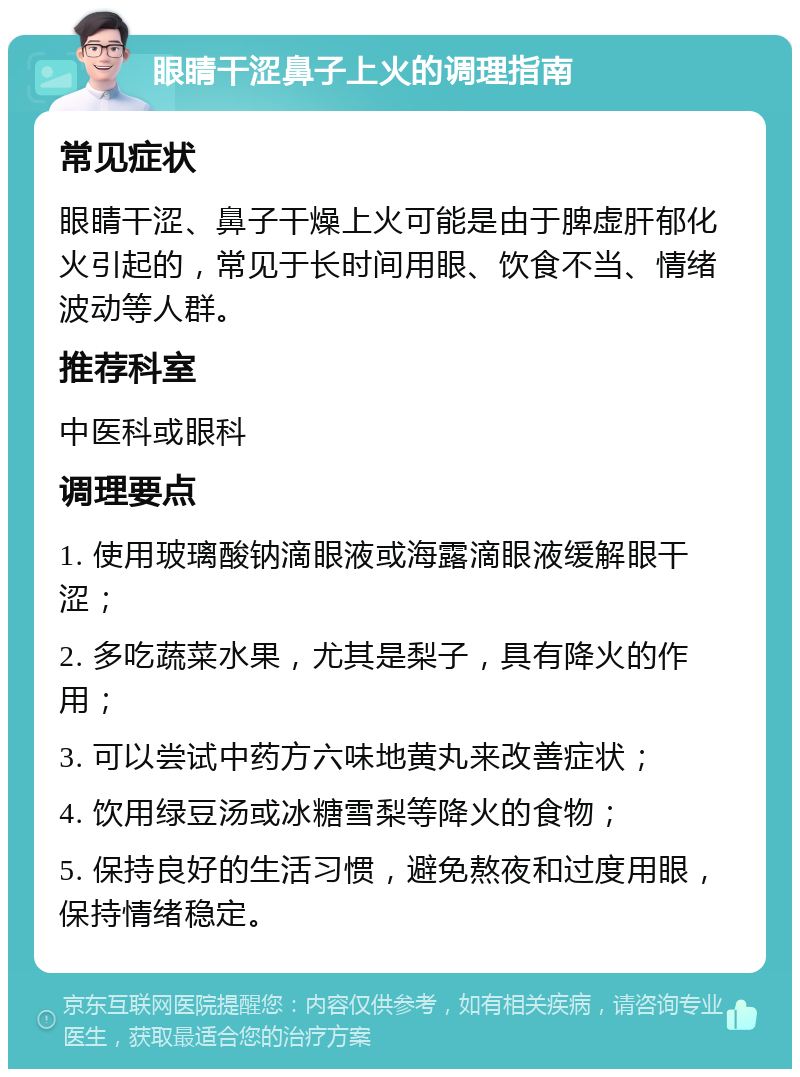 眼睛干涩鼻子上火的调理指南 常见症状 眼睛干涩、鼻子干燥上火可能是由于脾虚肝郁化火引起的，常见于长时间用眼、饮食不当、情绪波动等人群。 推荐科室 中医科或眼科 调理要点 1. 使用玻璃酸钠滴眼液或海露滴眼液缓解眼干涩； 2. 多吃蔬菜水果，尤其是梨子，具有降火的作用； 3. 可以尝试中药方六味地黄丸来改善症状； 4. 饮用绿豆汤或冰糖雪梨等降火的食物； 5. 保持良好的生活习惯，避免熬夜和过度用眼，保持情绪稳定。