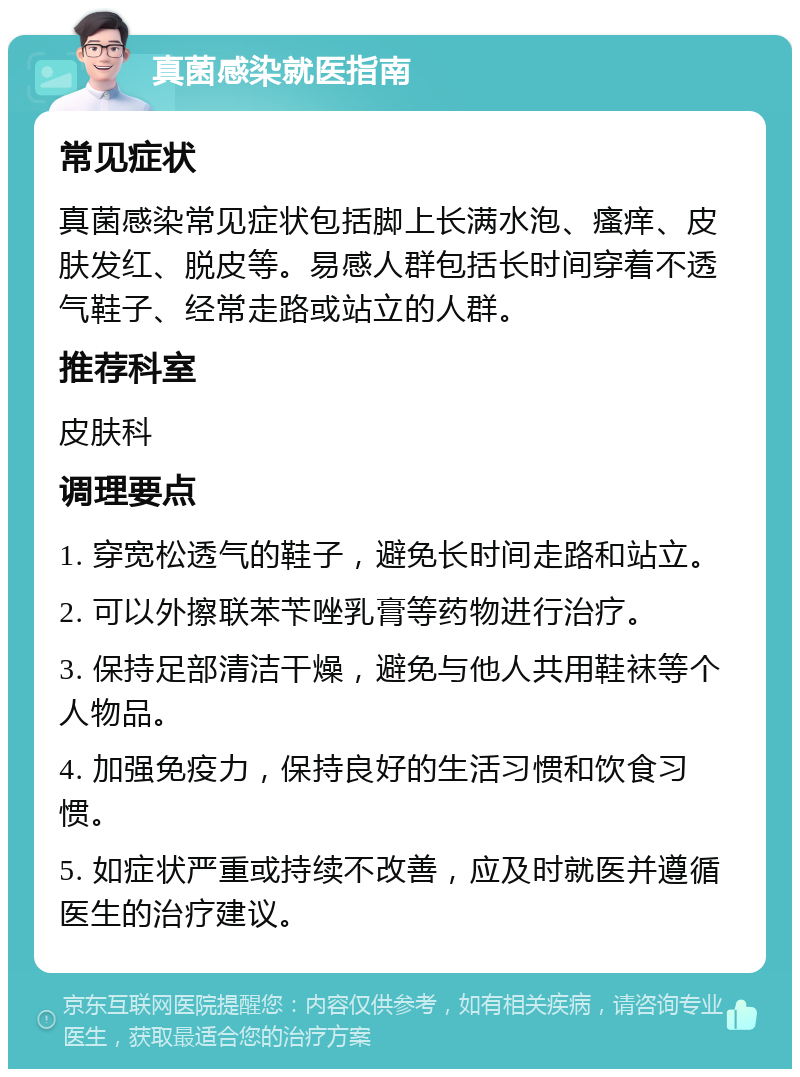 真菌感染就医指南 常见症状 真菌感染常见症状包括脚上长满水泡、瘙痒、皮肤发红、脱皮等。易感人群包括长时间穿着不透气鞋子、经常走路或站立的人群。 推荐科室 皮肤科 调理要点 1. 穿宽松透气的鞋子，避免长时间走路和站立。 2. 可以外擦联苯苄唑乳膏等药物进行治疗。 3. 保持足部清洁干燥，避免与他人共用鞋袜等个人物品。 4. 加强免疫力，保持良好的生活习惯和饮食习惯。 5. 如症状严重或持续不改善，应及时就医并遵循医生的治疗建议。