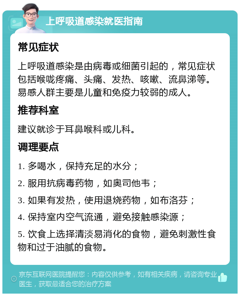 上呼吸道感染就医指南 常见症状 上呼吸道感染是由病毒或细菌引起的，常见症状包括喉咙疼痛、头痛、发热、咳嗽、流鼻涕等。易感人群主要是儿童和免疫力较弱的成人。 推荐科室 建议就诊于耳鼻喉科或儿科。 调理要点 1. 多喝水，保持充足的水分； 2. 服用抗病毒药物，如奥司他韦； 3. 如果有发热，使用退烧药物，如布洛芬； 4. 保持室内空气流通，避免接触感染源； 5. 饮食上选择清淡易消化的食物，避免刺激性食物和过于油腻的食物。