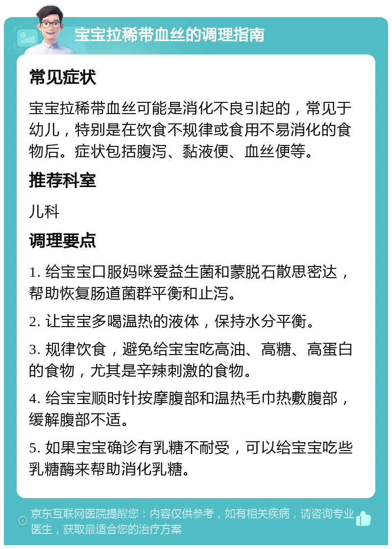 宝宝拉稀带血丝的调理指南 常见症状 宝宝拉稀带血丝可能是消化不良引起的，常见于幼儿，特别是在饮食不规律或食用不易消化的食物后。症状包括腹泻、黏液便、血丝便等。 推荐科室 儿科 调理要点 1. 给宝宝口服妈咪爱益生菌和蒙脱石散思密达，帮助恢复肠道菌群平衡和止泻。 2. 让宝宝多喝温热的液体，保持水分平衡。 3. 规律饮食，避免给宝宝吃高油、高糖、高蛋白的食物，尤其是辛辣刺激的食物。 4. 给宝宝顺时针按摩腹部和温热毛巾热敷腹部，缓解腹部不适。 5. 如果宝宝确诊有乳糖不耐受，可以给宝宝吃些乳糖酶来帮助消化乳糖。