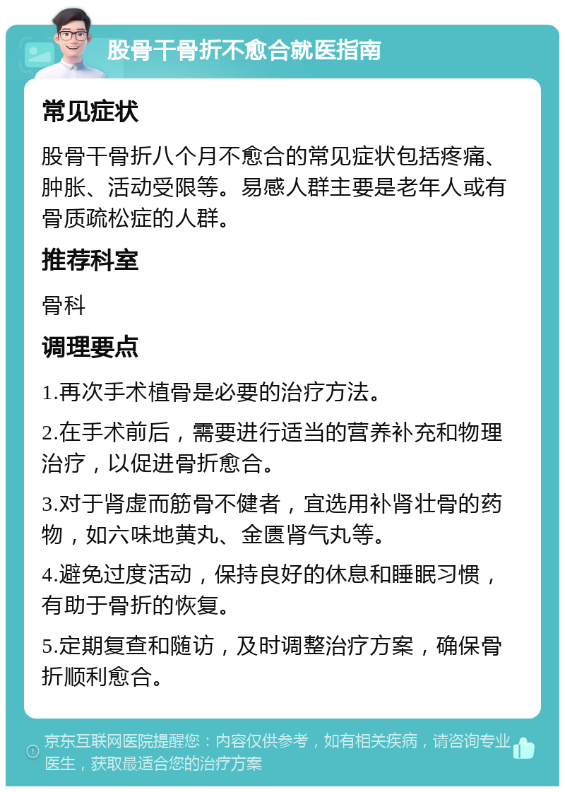 股骨干骨折不愈合就医指南 常见症状 股骨干骨折八个月不愈合的常见症状包括疼痛、肿胀、活动受限等。易感人群主要是老年人或有骨质疏松症的人群。 推荐科室 骨科 调理要点 1.再次手术植骨是必要的治疗方法。 2.在手术前后，需要进行适当的营养补充和物理治疗，以促进骨折愈合。 3.对于肾虚而筋骨不健者，宜选用补肾壮骨的药物，如六味地黄丸、金匮肾气丸等。 4.避免过度活动，保持良好的休息和睡眠习惯，有助于骨折的恢复。 5.定期复查和随访，及时调整治疗方案，确保骨折顺利愈合。