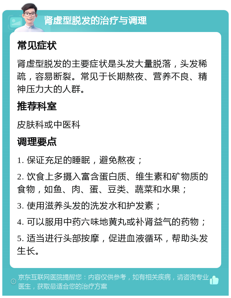 肾虚型脱发的治疗与调理 常见症状 肾虚型脱发的主要症状是头发大量脱落，头发稀疏，容易断裂。常见于长期熬夜、营养不良、精神压力大的人群。 推荐科室 皮肤科或中医科 调理要点 1. 保证充足的睡眠，避免熬夜； 2. 饮食上多摄入富含蛋白质、维生素和矿物质的食物，如鱼、肉、蛋、豆类、蔬菜和水果； 3. 使用滋养头发的洗发水和护发素； 4. 可以服用中药六味地黄丸或补肾益气的药物； 5. 适当进行头部按摩，促进血液循环，帮助头发生长。