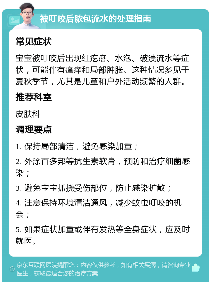 被叮咬后脓包流水的处理指南 常见症状 宝宝被叮咬后出现红疙瘩、水泡、破溃流水等症状，可能伴有瘙痒和局部肿胀。这种情况多见于夏秋季节，尤其是儿童和户外活动频繁的人群。 推荐科室 皮肤科 调理要点 1. 保持局部清洁，避免感染加重； 2. 外涂百多邦等抗生素软膏，预防和治疗细菌感染； 3. 避免宝宝抓挠受伤部位，防止感染扩散； 4. 注意保持环境清洁通风，减少蚊虫叮咬的机会； 5. 如果症状加重或伴有发热等全身症状，应及时就医。