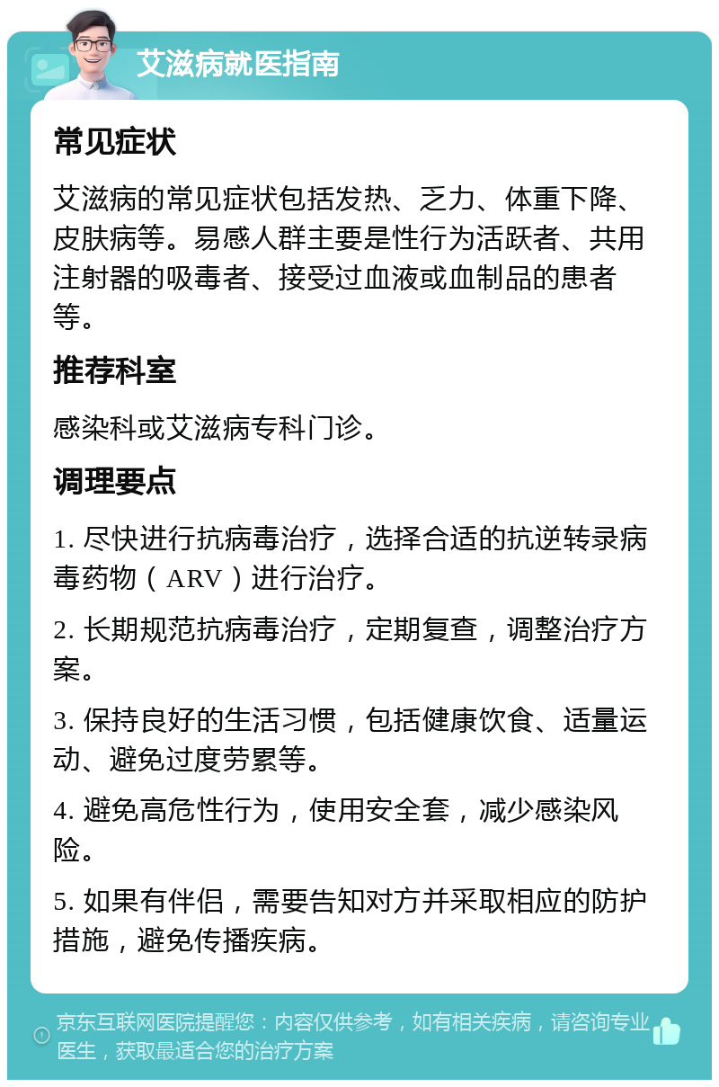 艾滋病就医指南 常见症状 艾滋病的常见症状包括发热、乏力、体重下降、皮肤病等。易感人群主要是性行为活跃者、共用注射器的吸毒者、接受过血液或血制品的患者等。 推荐科室 感染科或艾滋病专科门诊。 调理要点 1. 尽快进行抗病毒治疗，选择合适的抗逆转录病毒药物（ARV）进行治疗。 2. 长期规范抗病毒治疗，定期复查，调整治疗方案。 3. 保持良好的生活习惯，包括健康饮食、适量运动、避免过度劳累等。 4. 避免高危性行为，使用安全套，减少感染风险。 5. 如果有伴侣，需要告知对方并采取相应的防护措施，避免传播疾病。